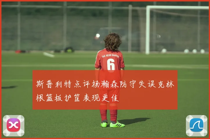 斯普利特点评杨瀚森防守失误克林根篮板护筐表现更佳