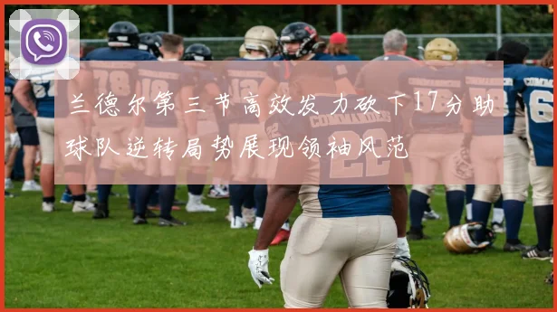 兰德尔第三节高效发力砍下17分助球队逆转局势展现领袖风范