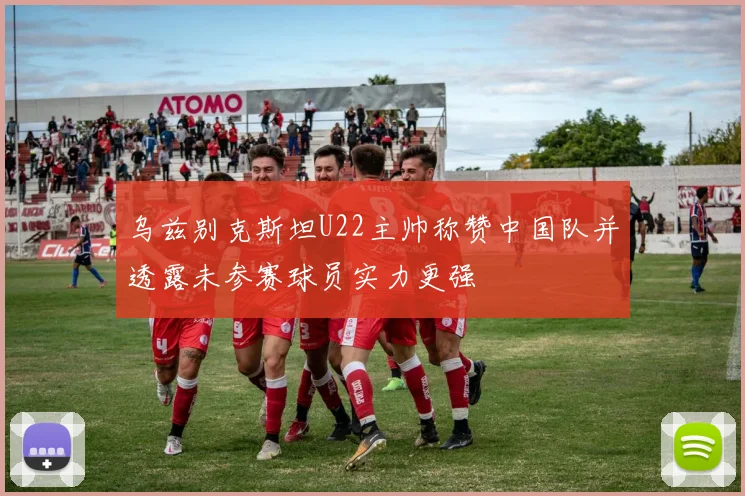 乌兹别克斯坦U22主帅称赞中国队并透露未参赛球员实力更强