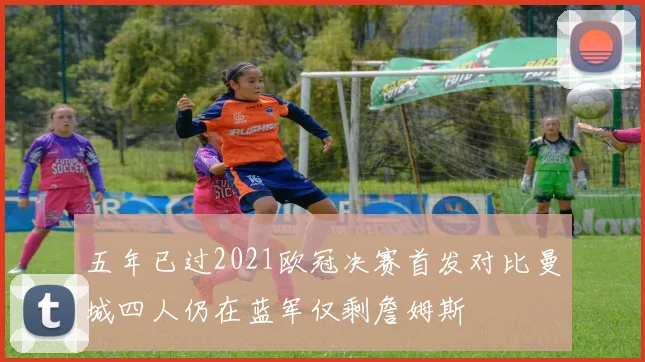 五年已过2021欧冠决赛首发对比曼城四人仍在蓝军仅剩詹姆斯