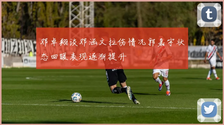 邓卓翔谈邓涵文拉伤情况郭嘉宇状态回暖表现逐渐提升