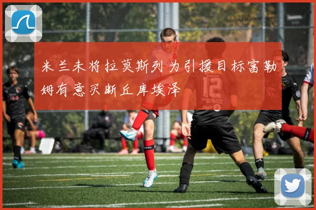 米兰未将拉莫斯列为引援目标富勒姆有意买断丘库埃泽