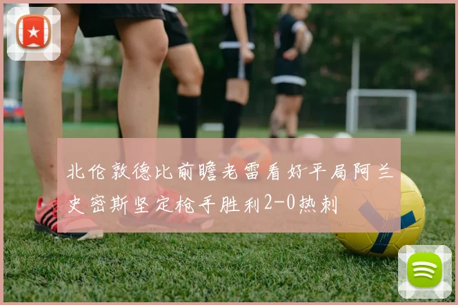 北伦敦德比前瞻老雷看好平局阿兰史密斯坚定枪手胜利2-0热刺