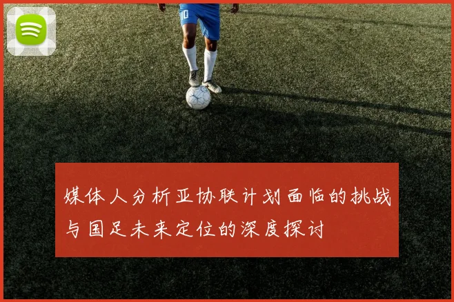 媒体人分析亚协联计划面临的挑战与国足未来定位的深度探讨