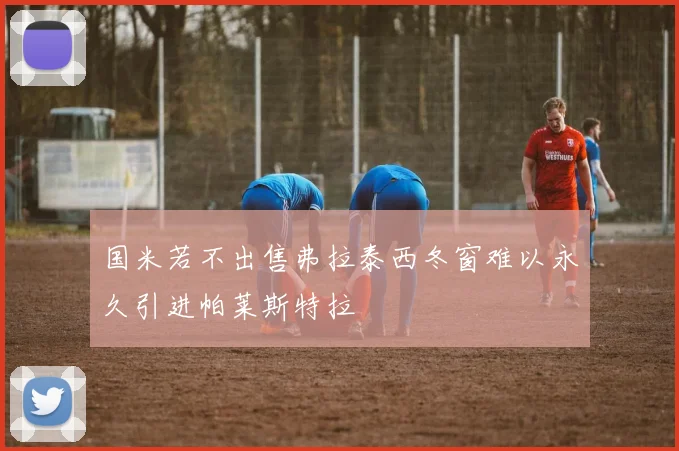 国米若不出售弗拉泰西冬窗难以永久引进帕莱斯特拉