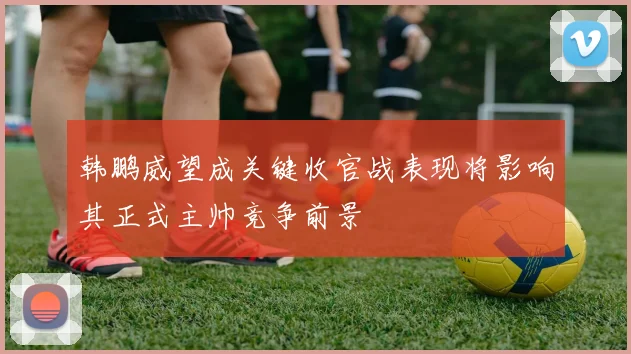 韩鹏威望成关键收官战表现将影响其正式主帅竞争前景