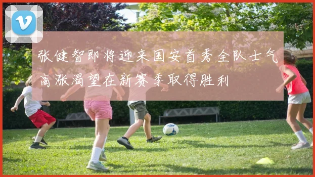 张健智即将迎来国安首秀全队士气高涨渴望在新赛季取得胜利