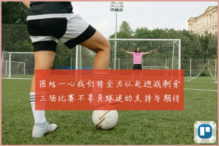 团结一心我们将全力以赴迎战剩余三场比赛不辜负球迷的支持与期待