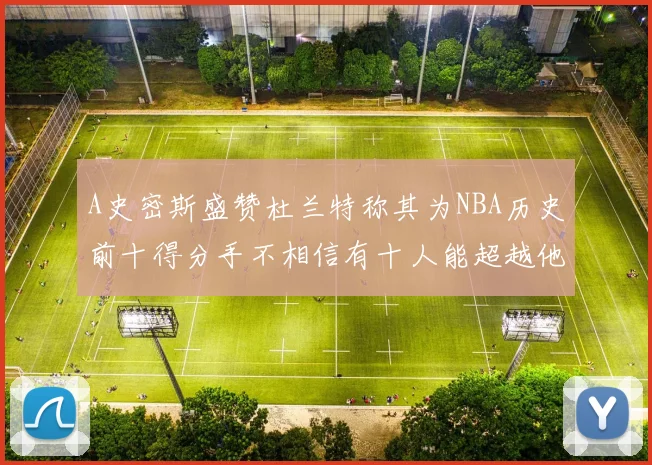 A史密斯盛赞杜兰特称其为NBA历史前十得分手不相信有十人能超越他