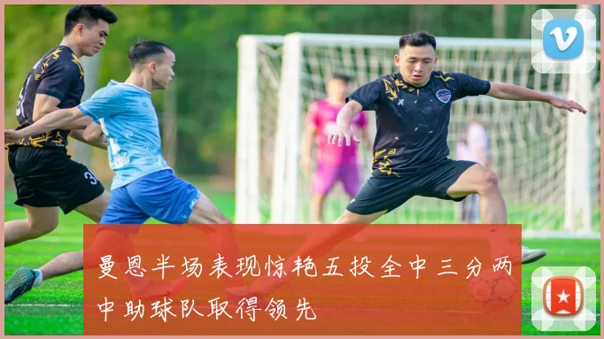 曼恩半场表现惊艳五投全中三分两中助球队取得领先