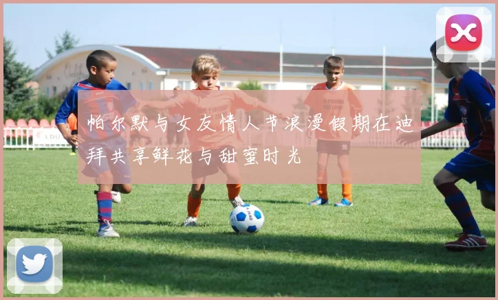 帕尔默与女友情人节浪漫假期在迪拜共享鲜花与甜蜜时光