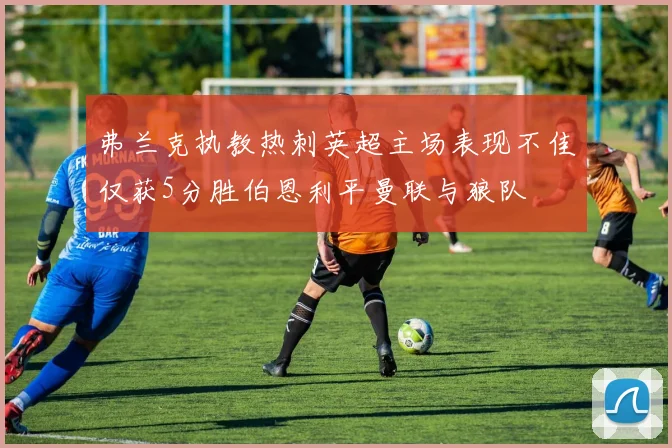 弗兰克执教热刺英超主场表现不佳仅获5分胜伯恩利平曼联与狼队