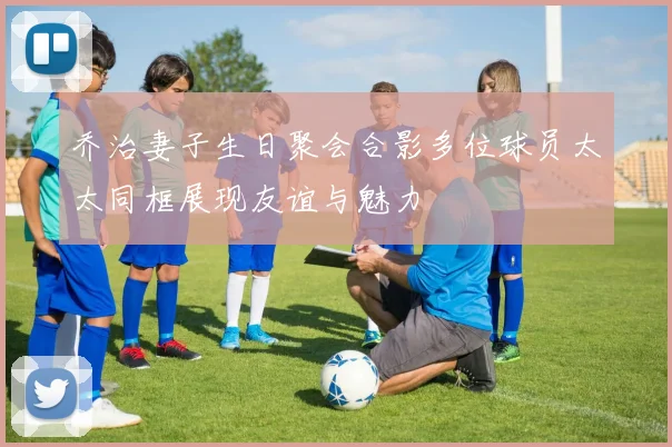 乔治妻子生日聚会合影多位球员太太同框展现友谊与魅力