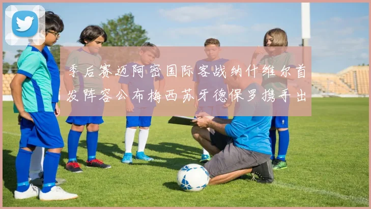季后赛迈阿密国际客战纳什维尔首发阵容公布梅西苏牙德保罗携手出战