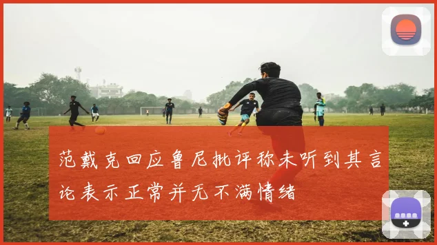 范戴克回应鲁尼批评称未听到其言论表示正常并无不满情绪