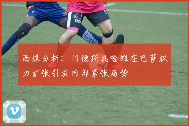 西媒分析：门德斯扎哈维在巴萨权力扩张引发内部紧张局势